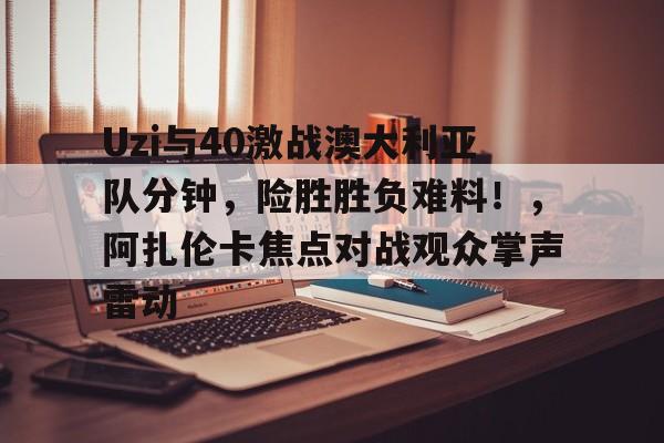 9sports关于Uzi与40激战澳大利亚队分钟，险胜胜负难料！，阿扎伦卡焦点对战观众掌声雷动的信息